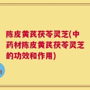 陈皮黄芪茯苓灵芝(中药材陈皮黄芪茯苓灵芝的功效和作用)