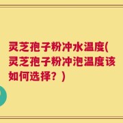 灵芝孢子粉冲水温度(灵芝孢子粉冲泡温度该如何选择？)