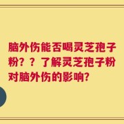 脑外伤能否喝灵芝孢子粉？？了解灵芝孢子粉对脑外伤的影响？