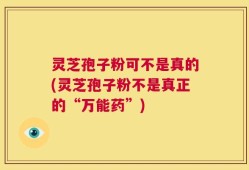 灵芝孢子粉可不是真的(灵芝孢子粉不是真正的“万能药”)