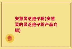 安慧灵芝孢子粉(安慧灵的灵芝孢子粉产品介绍)