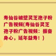 寿仙谷破壁灵芝孢子粉广告视频(寿仙谷灵芝孢子粉广告视频：振奋身心，延年益寿！)
