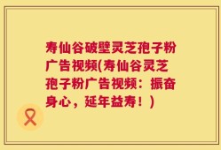 寿仙谷破壁灵芝孢子粉广告视频(寿仙谷灵芝孢子粉广告视频：振奋身心，延年益寿！)