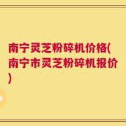 南宁灵芝粉碎机价格(南宁市灵芝粉碎机报价)