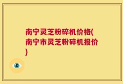 南宁灵芝粉碎机价格(南宁市灵芝粉碎机报价)