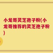 小龙哥灵芝孢子粉(小龙哥推荐的灵芝孢子粉)