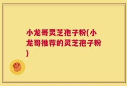 小龙哥灵芝孢子粉(小龙哥推荐的灵芝孢子粉)