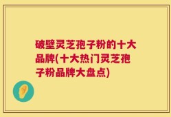 破壁灵芝孢子粉的十大品牌(十大热门灵芝孢子粉品牌大盘点)