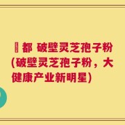 藥都 破壁灵芝孢子粉(破壁灵芝孢子粉，大健康产业新明星)