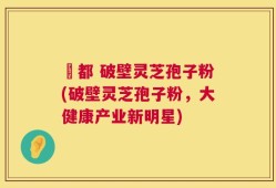 藥都 破壁灵芝孢子粉(破壁灵芝孢子粉，大健康产业新明星)
