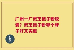 广州一厂灵芝孢子粉胶囊？灵芝孢子粉哪个牌子好又实惠