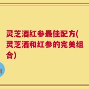 灵芝酒红参最佳配方(灵芝酒和红参的完美组合)