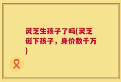 灵芝生孩子了吗(灵芝诞下孩子，身价数千万)