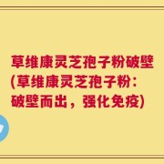 草维康灵芝孢子粉破壁(草维康灵芝孢子粉：破壁而出，强化免疫)