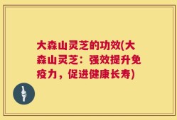 大森山灵芝的功效(大森山灵芝：强效提升免疫力，促进健康长寿)