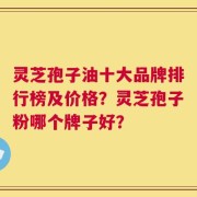 灵芝孢子油十大品牌排行榜及价格？灵芝孢子粉哪个牌子好？