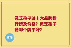灵芝孢子油十大品牌排行榜及价格？灵芝孢子粉哪个牌子好？