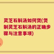 灵芝石斛汤如何煲(煲制灵芝石斛汤的正确步骤与注意事项)