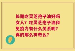 长期吃灵芝孢子油好吗女人？吃灵芝孢子油和免疫力有什么关系呢？真的那么神奇么？