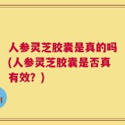 人参灵芝胶囊是真的吗(人参灵芝胶囊是否真有效？)