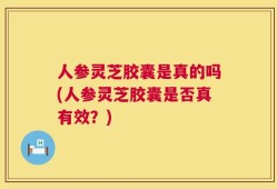 人参灵芝胶囊是真的吗(人参灵芝胶囊是否真有效？)