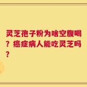 灵芝孢子粉为啥空腹喝？癌症病人能吃灵芝吗？