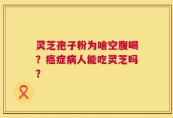 灵芝孢子粉为啥空腹喝？癌症病人能吃灵芝吗？
