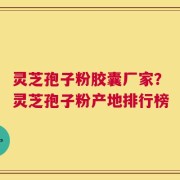 灵芝孢子粉胶囊厂家？灵芝孢子粉产地排行榜