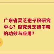 广东省灵芝孢子粉研究中心？探究灵芝孢子粉的功效与应用？