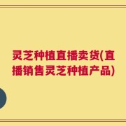 灵芝种植直播卖货(直播销售灵芝种植产品)
