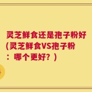 灵芝鲜食还是孢子粉好(灵芝鲜食VS孢子粉：哪个更好？)