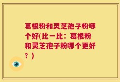 葛根粉和灵芝孢子粉哪个好(比一比：葛根粉和灵芝孢子粉哪个更好？)