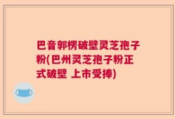 巴音郭楞破壁灵芝孢子粉(巴州灵芝孢子粉正式破壁 上市受捧)