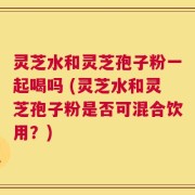 灵芝水和灵芝孢子粉一起喝吗 (灵芝水和灵芝孢子粉是否可混合饮用？)