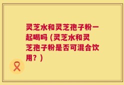 灵芝水和灵芝孢子粉一起喝吗 (灵芝水和灵芝孢子粉是否可混合饮用？)