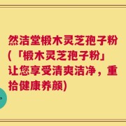 然洁堂椴木灵芝孢子粉(「椴木灵芝孢子粉」让您享受清爽洁净，重拾健康养颜)