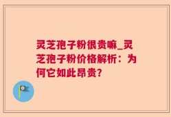灵芝孢子粉很贵嘛_灵芝孢子粉价格解析：为何它如此昂贵？