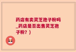药店有卖灵芝孢子粉吗_药店是否出售灵芝孢子粉？)