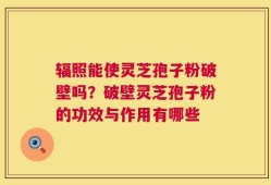 辐照能使灵芝孢子粉破壁吗？破壁灵芝孢子粉的功效与作用有哪些