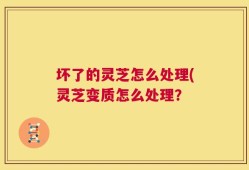 坏了的灵芝怎么处理(灵芝变质怎么处理？