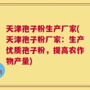 天津孢子粉生产厂家(天津孢子粉厂家：生产优质孢子粉，提高农作物产量)