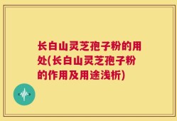 长白山灵芝孢子粉的用处(长白山灵芝孢子粉的作用及用途浅析)