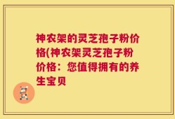 神农架的灵芝孢子粉价格(神农架灵芝孢子粉价格：您值得拥有的养生宝贝