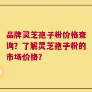 品牌灵芝孢子粉价格查询？了解灵芝孢子粉的市场价格？