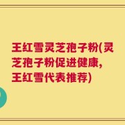 王红雪灵芝孢子粉(灵芝孢子粉促进健康, 王红雪代表推荐)