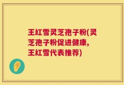 王红雪灵芝孢子粉(灵芝孢子粉促进健康, 王红雪代表推荐)