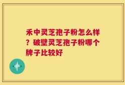 禾中灵芝孢子粉怎么样？破壁灵芝孢子粉哪个牌子比较好