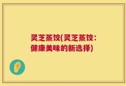 灵芝蒸饺(灵芝蒸饺：健康美味的新选择)