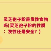 灵芝孢子粉是发性食物吗(灵芝孢子粉的性质：发性还是安全？)