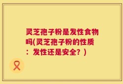 灵芝孢子粉是发性食物吗(灵芝孢子粉的性质：发性还是安全？)
